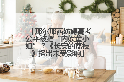 那尔那茜妨碍高考公平被指“内娱董小姐”？《长安的荔枝》播出未受影响