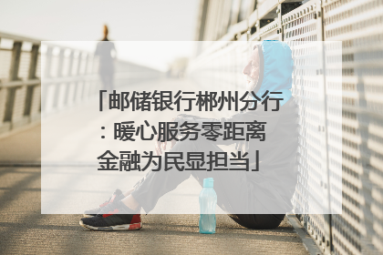 邮储银行郴州分行：暖心服务零距离 金融为民显担当