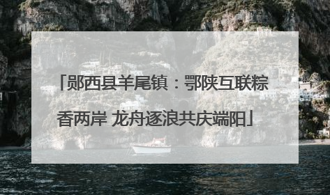 郧西县羊尾镇：鄂陕互联粽香两岸 龙舟逐浪共庆端阳