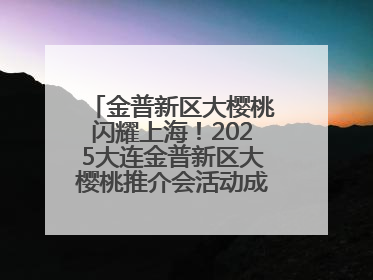 金普新区大樱桃闪耀上海！2025大连金普新区大樱桃推介会活动成功举办！