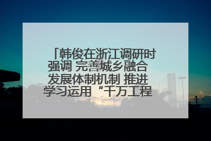 韩俊在浙江调研时强调 完善城乡融合发展体制机制 推进学习运用“千万工程”经验走深走实