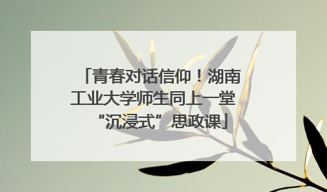 青春对话信仰！湖南工业大学师生同上一堂“沉浸式”思政课