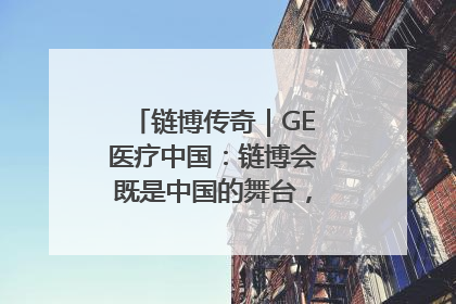 链博传奇｜GE医疗中国：链博会既是中国的舞台，也是世界的橱窗