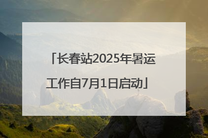 长春站2025年暑运工作自7月1日启动