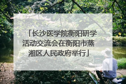 长沙医学院衡阳研学活动交流会在衡阳市蒸湘区人民政府举行