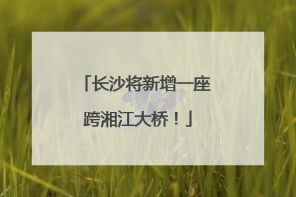 长沙将新增一座跨湘江大桥！