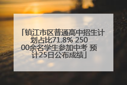 镇江市区普通高中招生计划占比71.8% 25000余名学生参加中考 预计25日公布成绩