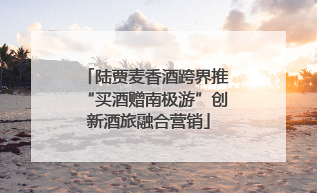 陆贾麦香酒跨界推“买酒赠南极游”创新酒旅融合营销