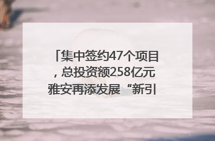 集中签约47个项目,总投资额258亿元 雅安再添发展“新引擎”|数读西投