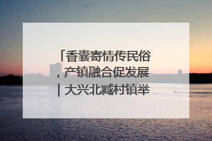 香囊寄情传民俗，产镇融合促发展｜大兴北臧村镇举办端午主题活动