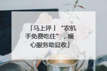 马上评丨“农机手免费吃住”，暖心服务助夏收