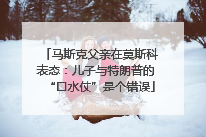 马斯克父亲在莫斯科表态：儿子与特朗普的“口水仗”是个错误
