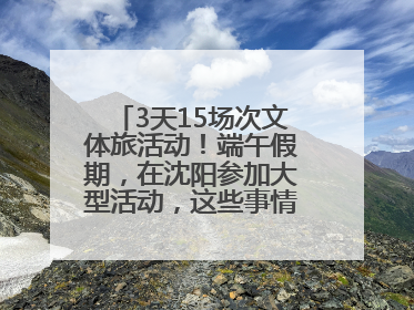 3天15场次文体旅活动！端午假期，在沈阳参加大型活动，这些事情要注意！