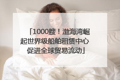 1000艘！渤海湾崛起世界级船舶租赁中心 促进全球贸易流动