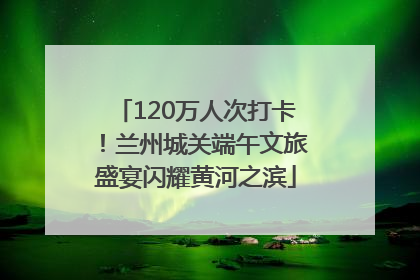 120万人次打卡！兰州城关端午文旅盛宴闪耀黄河之滨