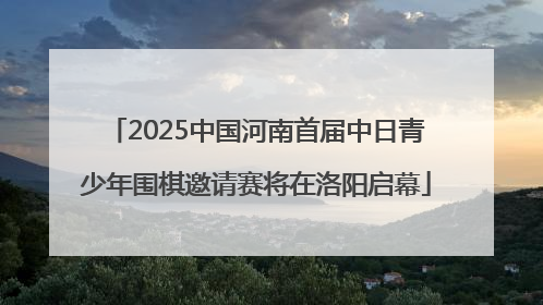 2025中国河南首届中日青少年围棋邀请赛将在洛阳启幕