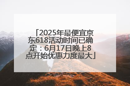 2025年最便宜京东618活动时间已确定：6月17日晚上8点开始优惠力度最大