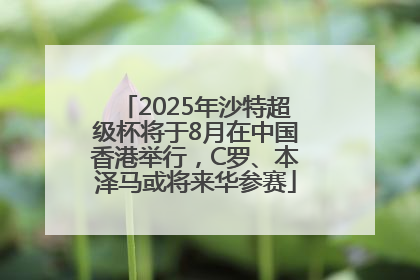 2025年沙特超级杯将于8月在中国香港举行，C罗、本泽马或将来华参赛