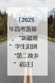 2025年高考落幕，“新疆班”学生泪别“第二故乡”宿迁