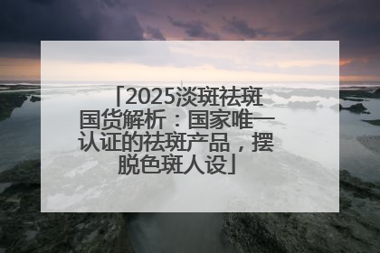 2025淡斑祛斑国货解析：国家唯一认证的祛斑产品，摆脱色斑人设