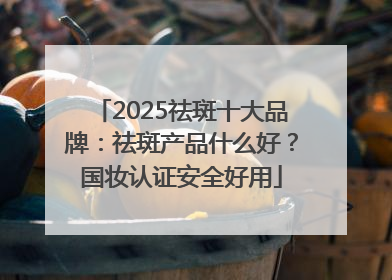 2025祛斑十大品牌：祛斑产品什么好？国妆认证安全好用