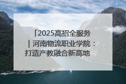 2025高招全服务｜河南物流职业学院：打造产教融合新高地 推动高质量快速发展