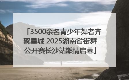 3500余名青少年舞者齐聚星城 2025湖南省街舞公开赛长沙站燃情启幕