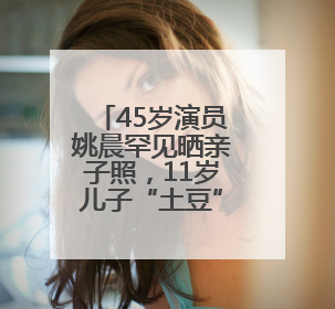 45岁演员姚晨罕见晒亲子照，11岁儿子“土豆”身材过瘦引争议
